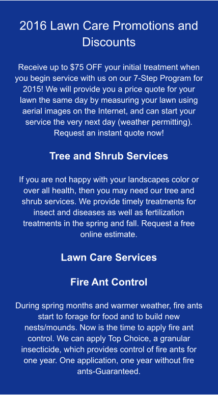 2016 Lawn Care Promotions and Discounts  Receive up to $75 OFF your initial treatment when you begin service with us on our 7-Step Program for 2015! We will provide you a price quote for your lawn the same day by measuring your lawn using aerial images on the Internet, and can start your service the very next day (weather permitting). Request an instant quote now!  Tree and Shrub Services  If you are not happy with your landscapes color or over all health, then you may need our tree and shrub services. We provide timely treatments for insect and diseases as well as fertilization treatments in the spring and fall. Request a free online estimate.  Lawn Care Services  Fire Ant Control  During spring months and warmer weather, fire ants start to forage for food and to build new nests/mounds. Now is the time to apply fire ant control. We can apply Top Choice, a granular insecticide, which provides control of fire ants for one year. One application, one year without fire ants-Guaranteed.